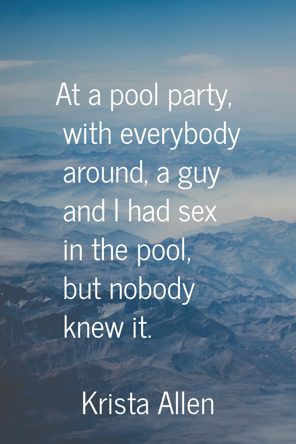 At a pool party, with everybody around, a guy and I had sex in the pool, but nobody knew it.