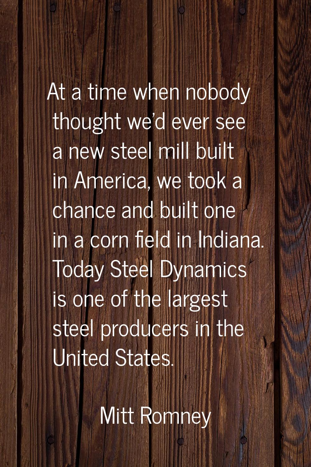 At a time when nobody thought we'd ever see a new steel mill built in America, we took a chance and