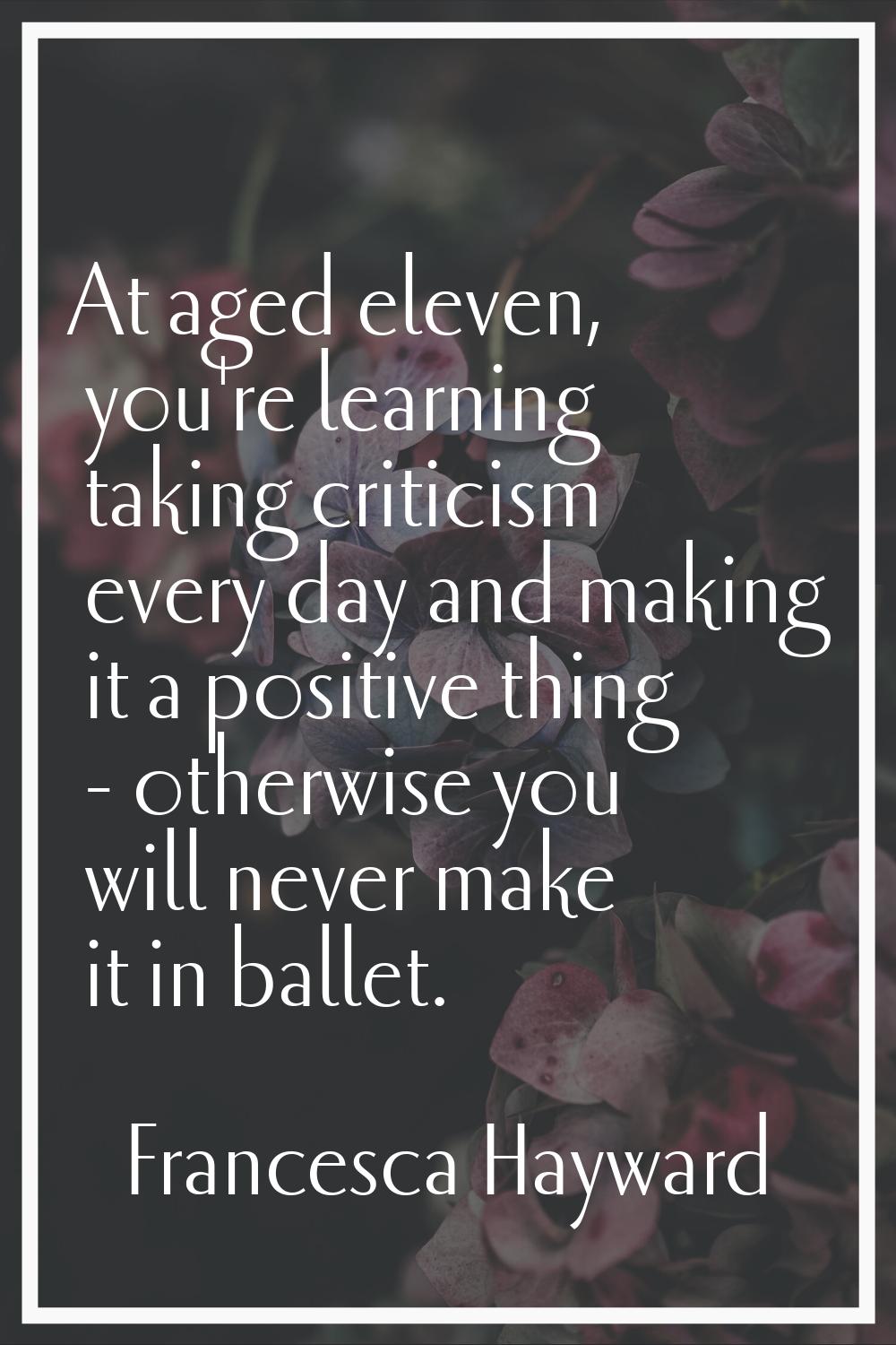At aged eleven, you're learning taking criticism every day and making it a positive thing - otherwi