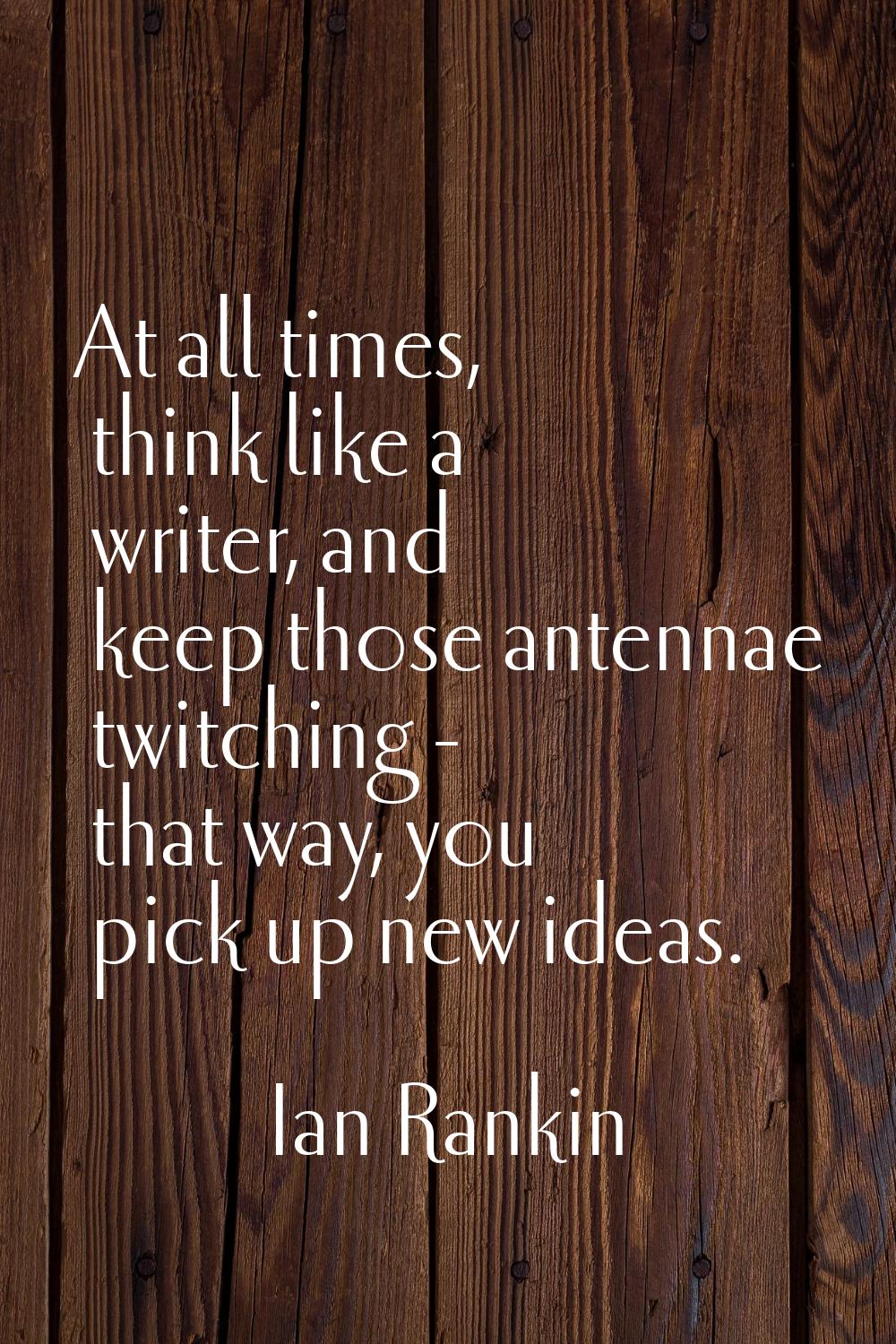 At all times, think like a writer, and keep those antennae twitching - that way, you pick up new id
