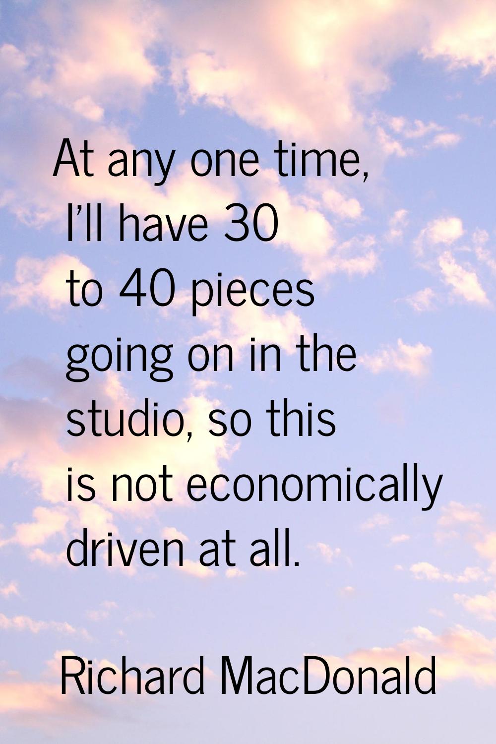At any one time, I'll have 30 to 40 pieces going on in the studio, so this is not economically driv