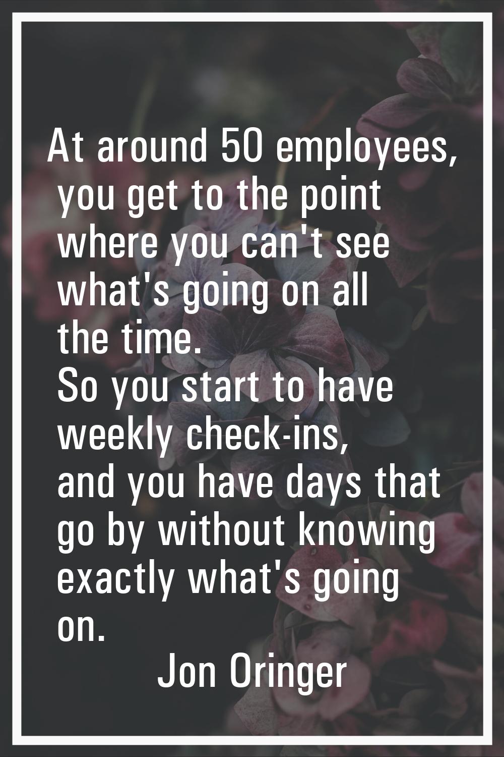 At around 50 employees, you get to the point where you can't see what's going on all the time. So y
