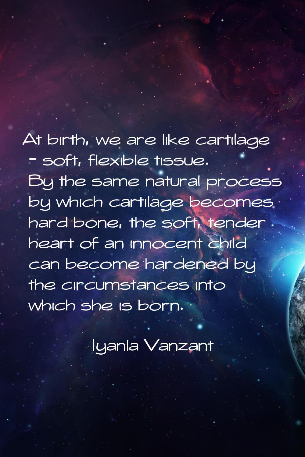 At birth, we are like cartilage - soft, flexible tissue. By the same natural process by which carti
