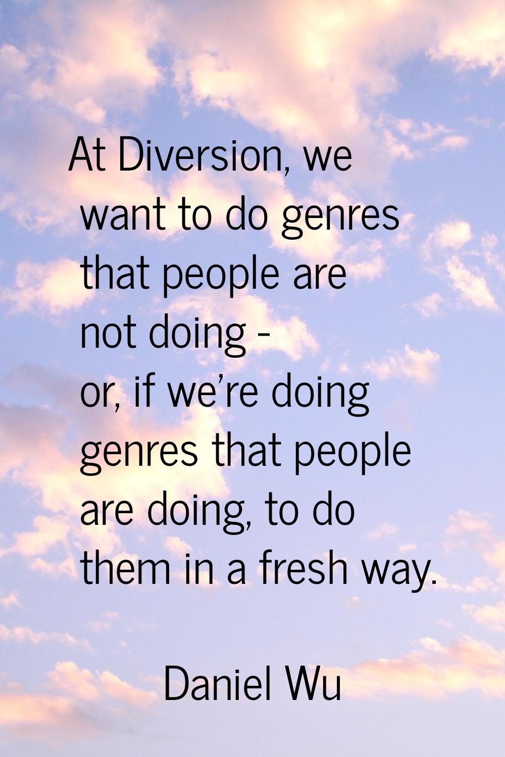 At Diversion, we want to do genres that people are not doing - or, if we're doing genres that peopl