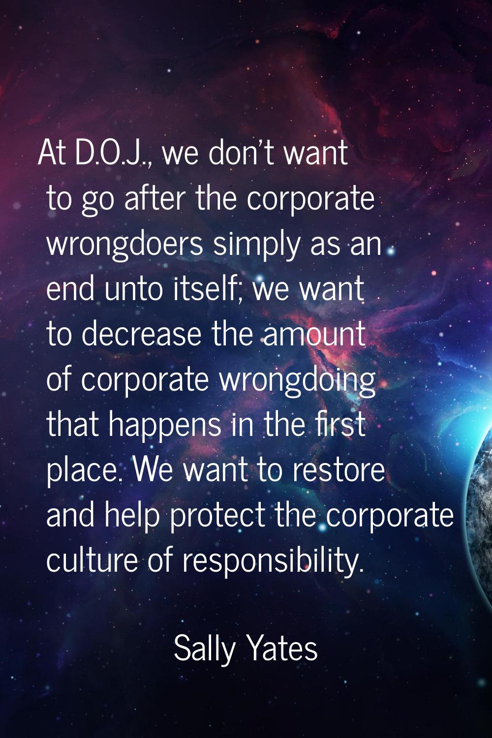 At D.O.J., we don't want to go after the corporate wrongdoers simply as an end unto itself; we want