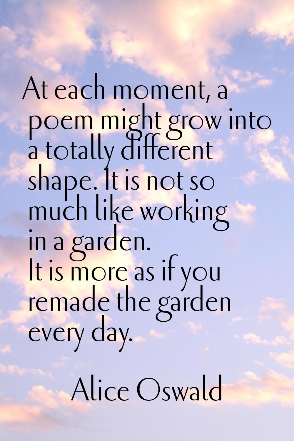 At each moment, a poem might grow into a totally different shape. It is not so much like working in