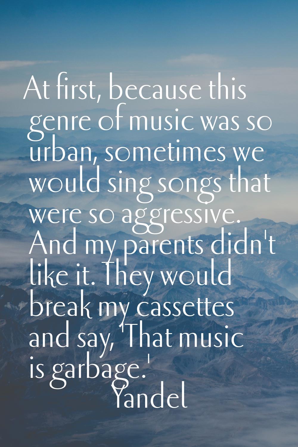 At first, because this genre of music was so urban, sometimes we would sing songs that were so aggr