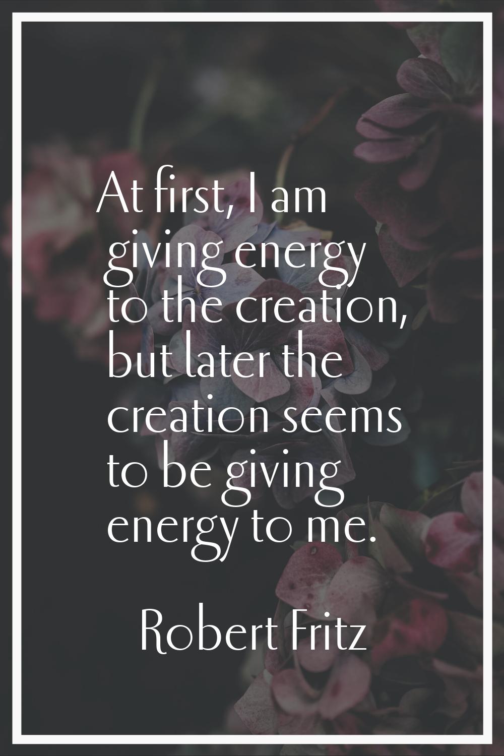 At first, I am giving energy to the creation, but later the creation seems to be giving energy to m