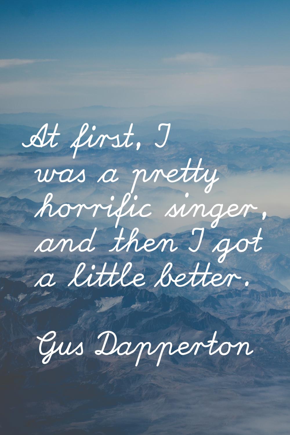 At first, I was a pretty horrific singer, and then I got a little better.