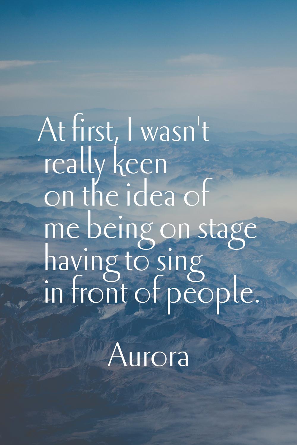 At first, I wasn't really keen on the idea of me being on stage having to sing in front of people.
