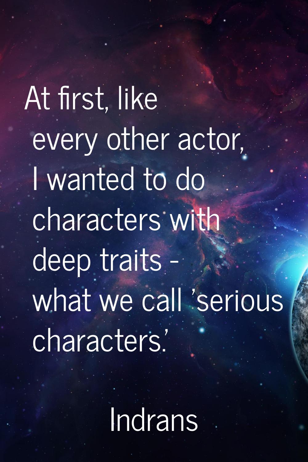 At first, like every other actor, I wanted to do characters with deep traits - what we call 'seriou