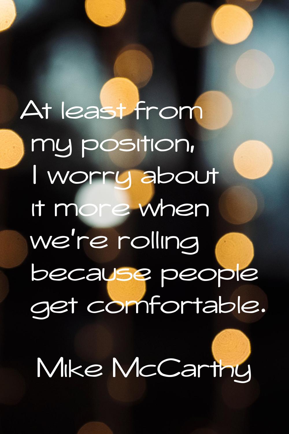 At least from my position, I worry about it more when we're rolling because people get comfortable.