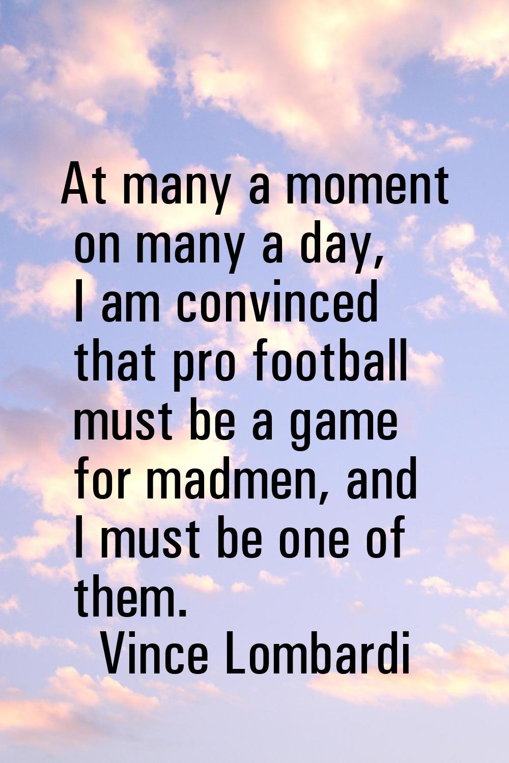 At many a moment on many a day, I am convinced that pro football must be a game for madmen, and I m