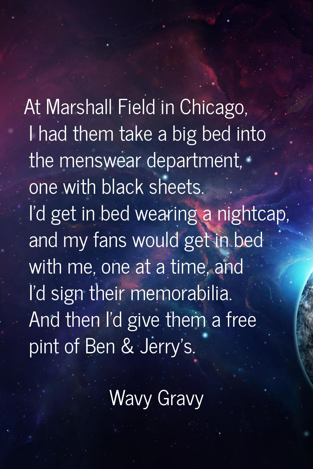 At Marshall Field in Chicago, I had them take a big bed into the menswear department, one with blac