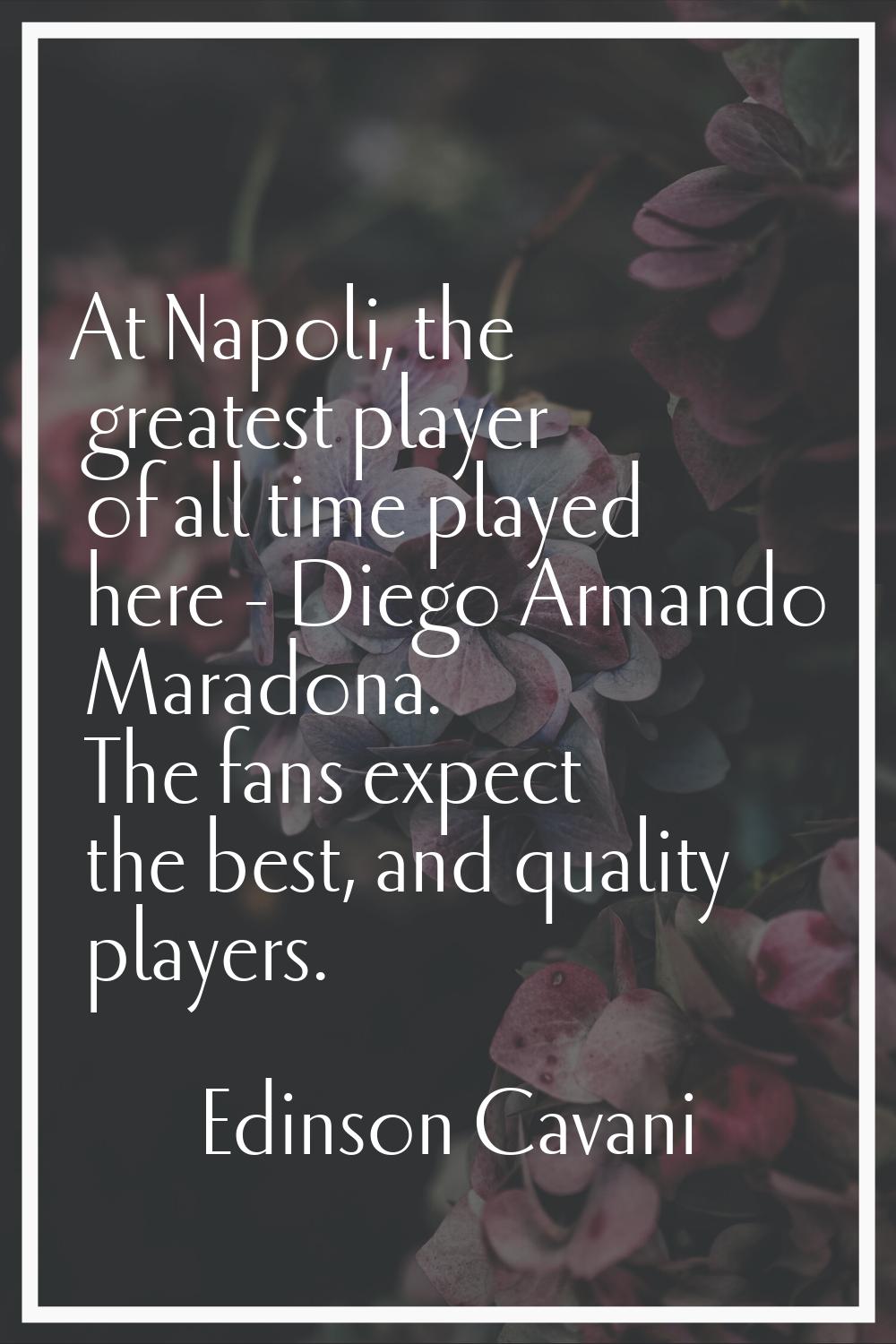At Napoli, the greatest player of all time played here - Diego Armando Maradona. The fans expect th