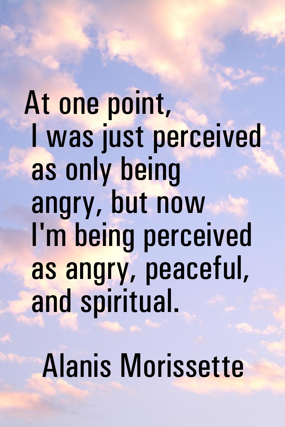 At one point, I was just perceived as only being angry, but now I'm being perceived as angry, peace