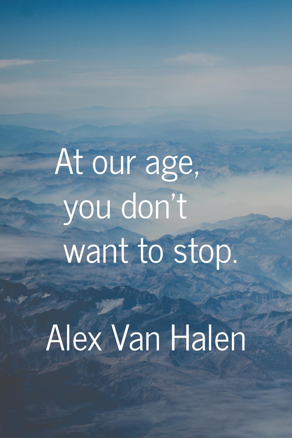 At our age, you don't want to stop.