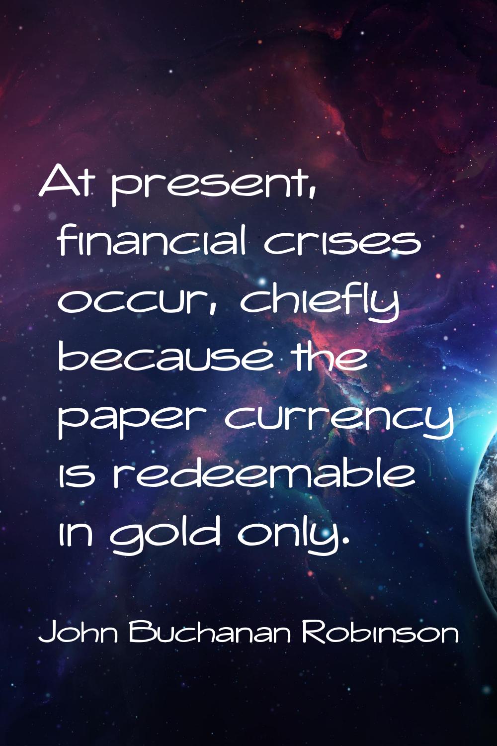At present, financial crises occur, chiefly because the paper currency is redeemable in gold only.