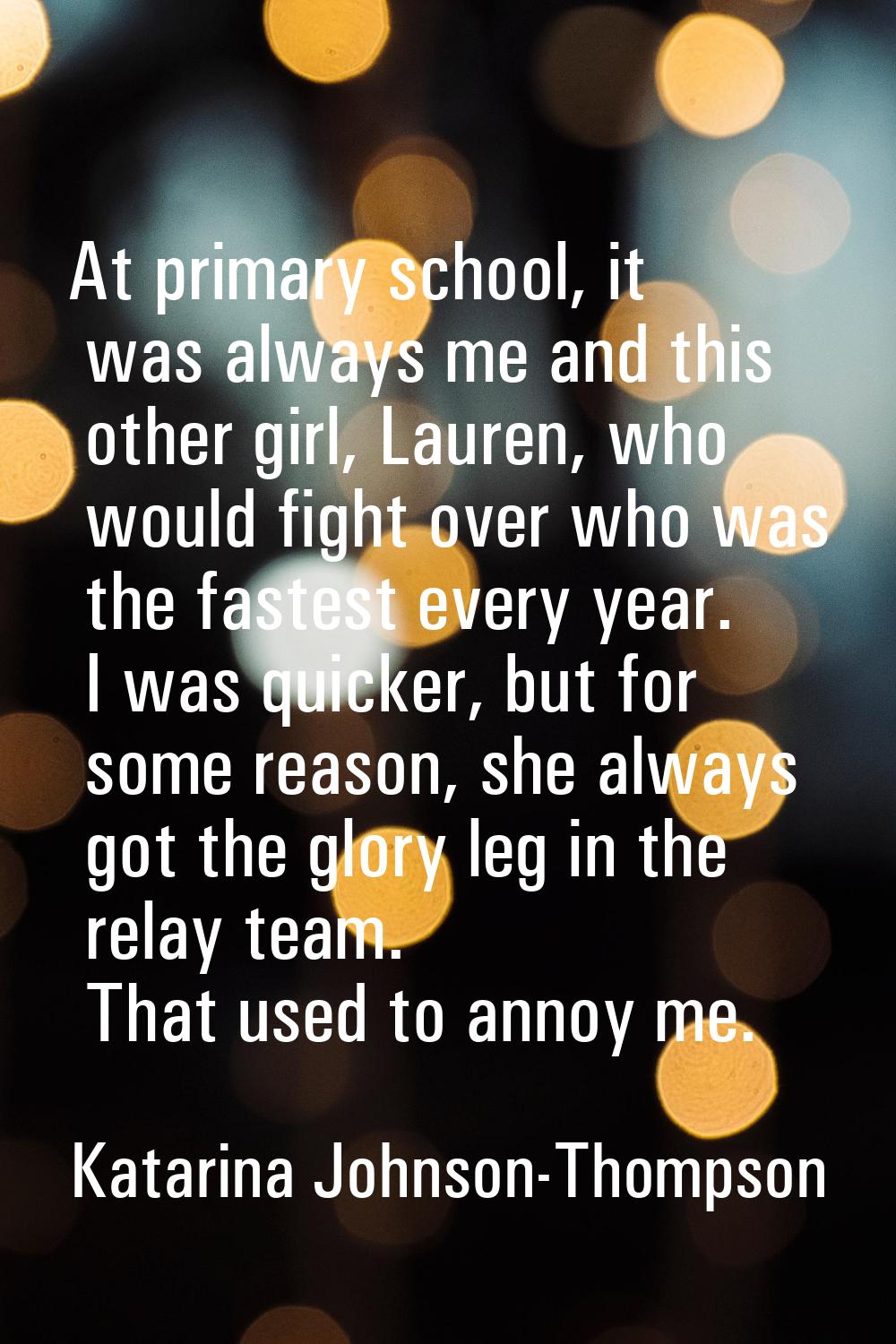 At primary school, it was always me and this other girl, Lauren, who would fight over who was the f