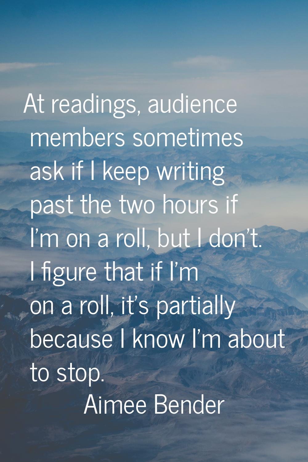 At readings, audience members sometimes ask if I keep writing past the two hours if I'm on a roll, 