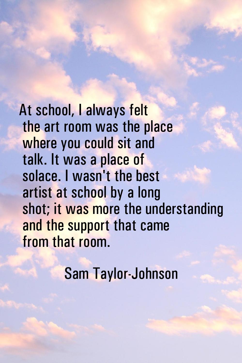 At school, I always felt the art room was the place where you could sit and talk. It was a place of