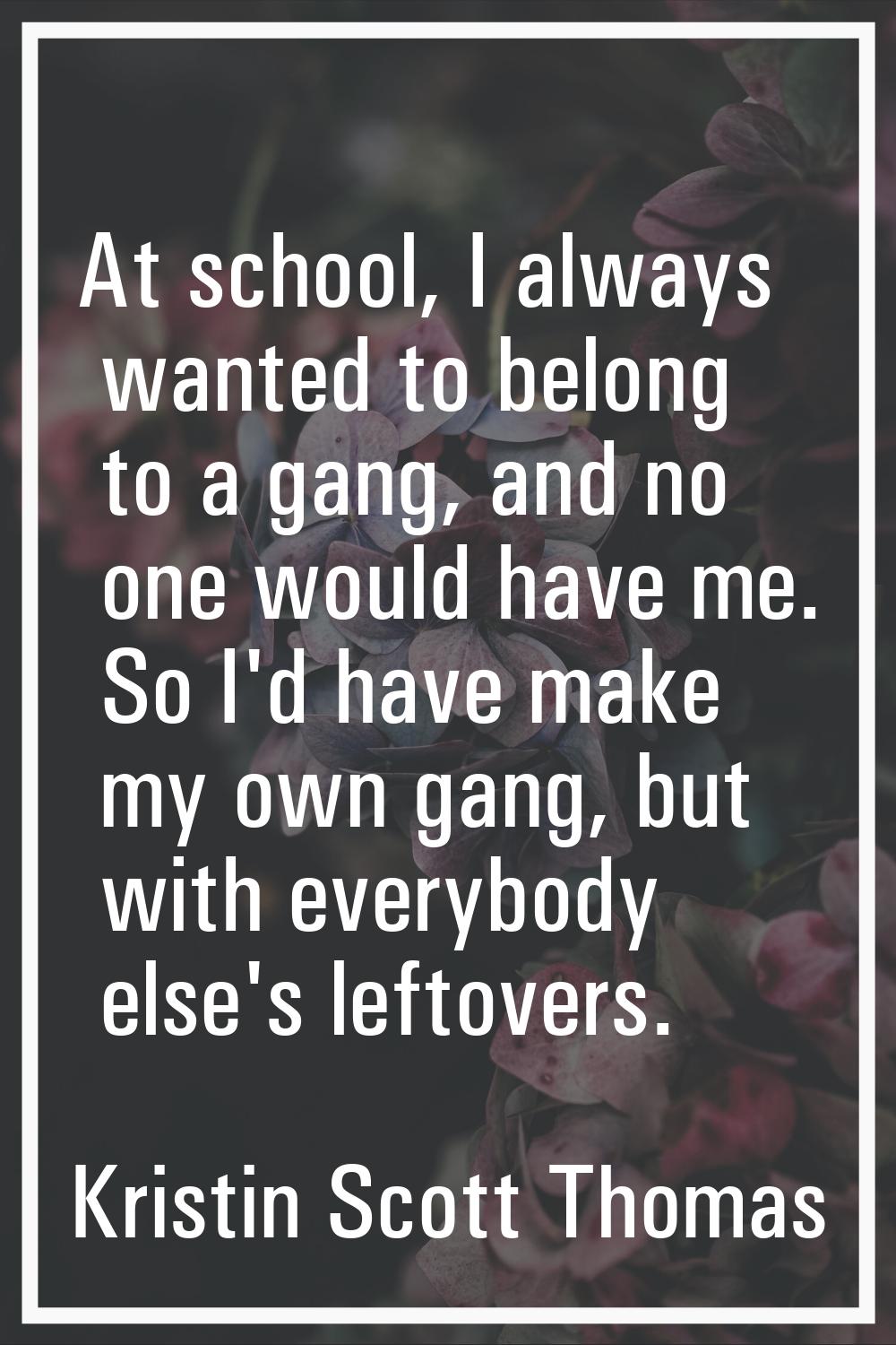 At school, I always wanted to belong to a gang, and no one would have me. So I'd have make my own g