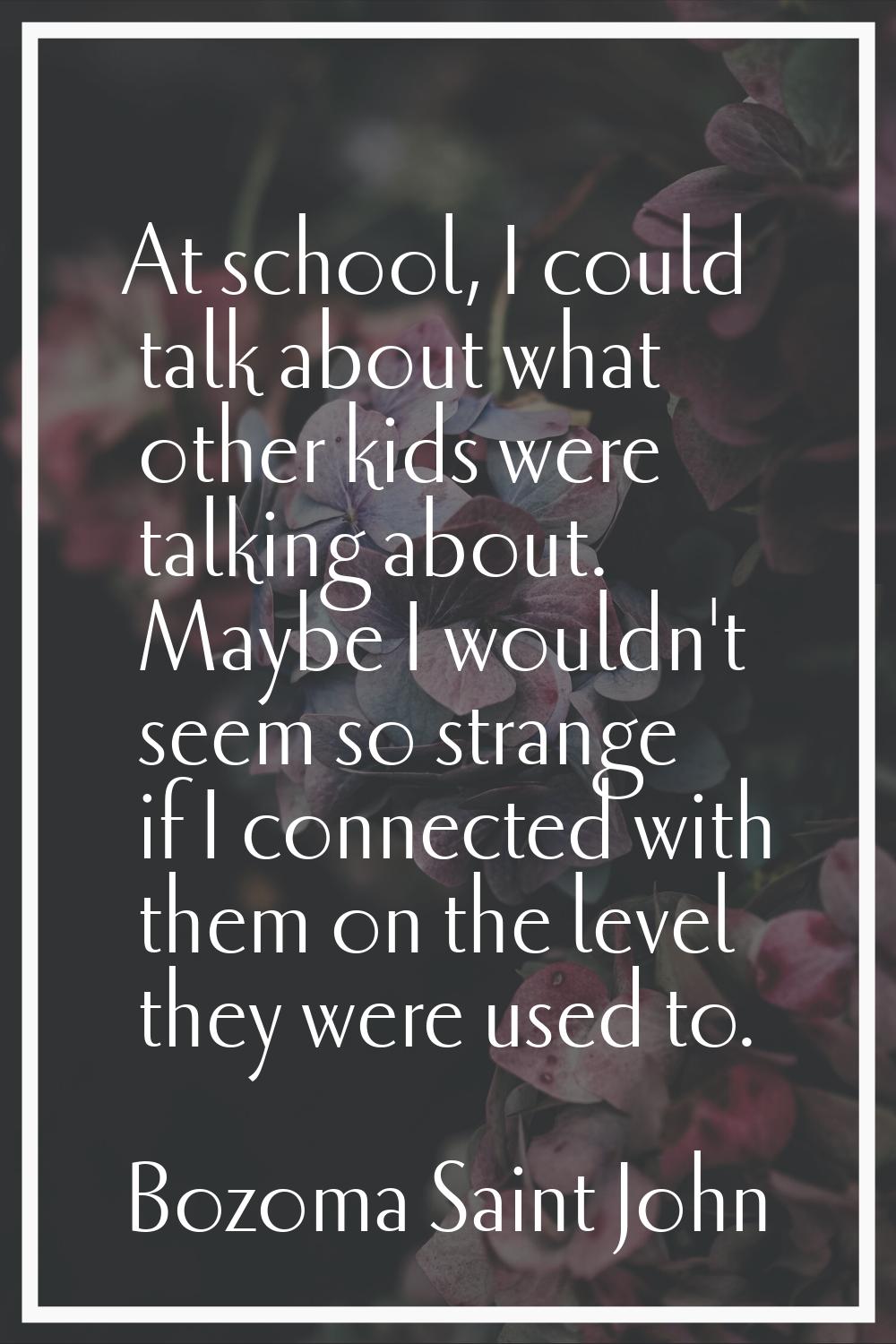 At school, I could talk about what other kids were talking about. Maybe I wouldn't seem so strange 