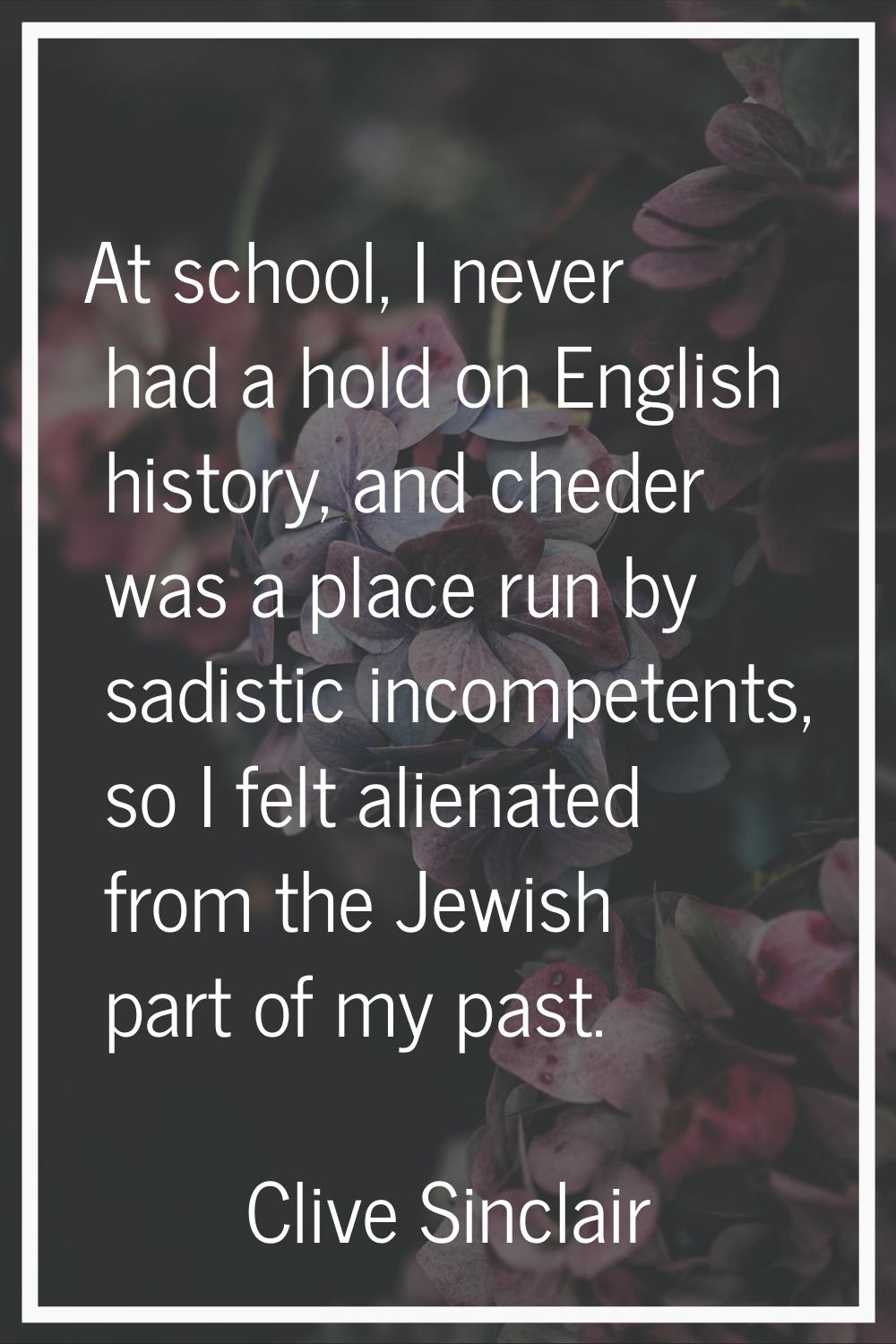 At school, I never had a hold on English history, and cheder was a place run by sadistic incompeten
