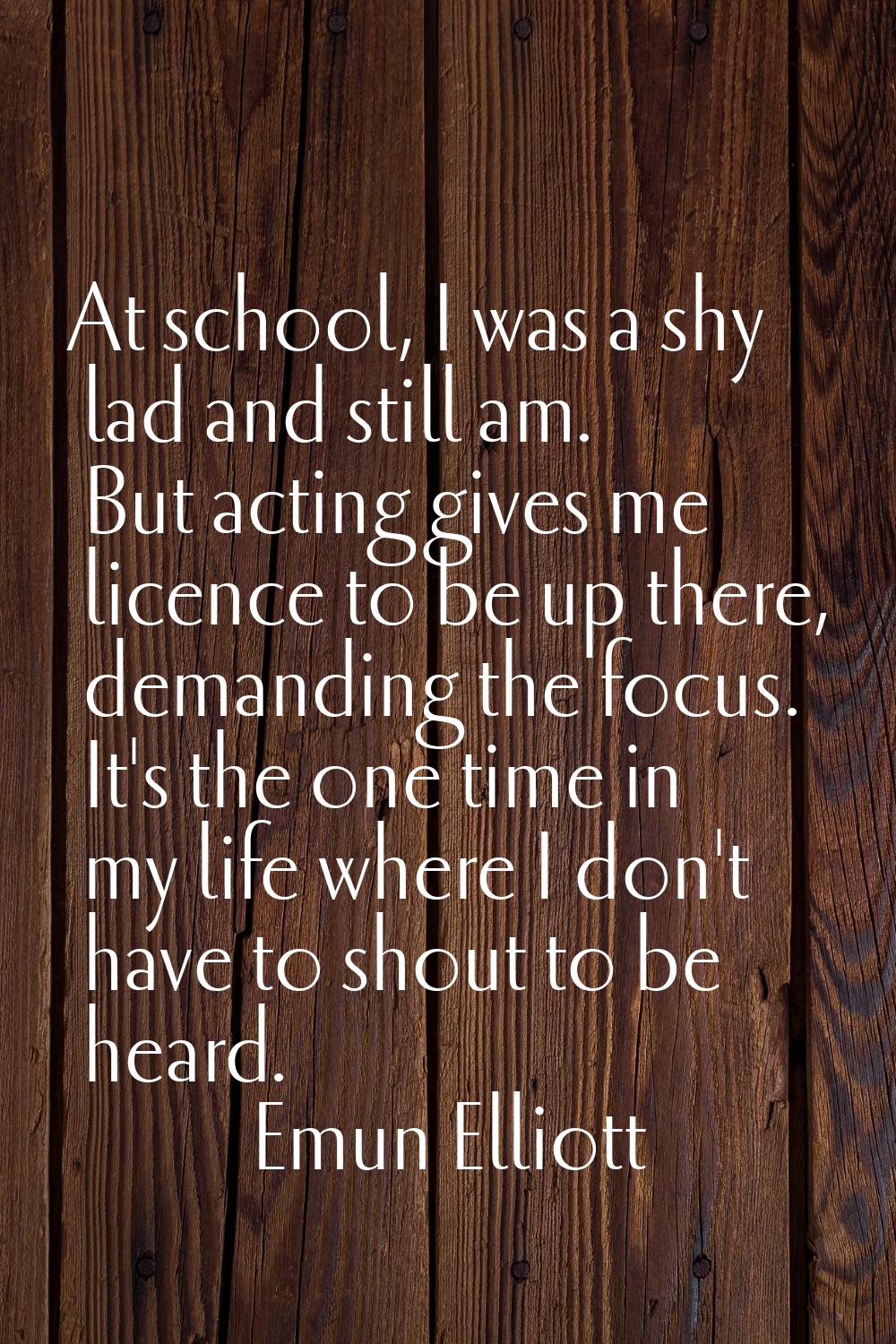 At school, I was a shy lad and still am. But acting gives me licence to be up there, demanding the 