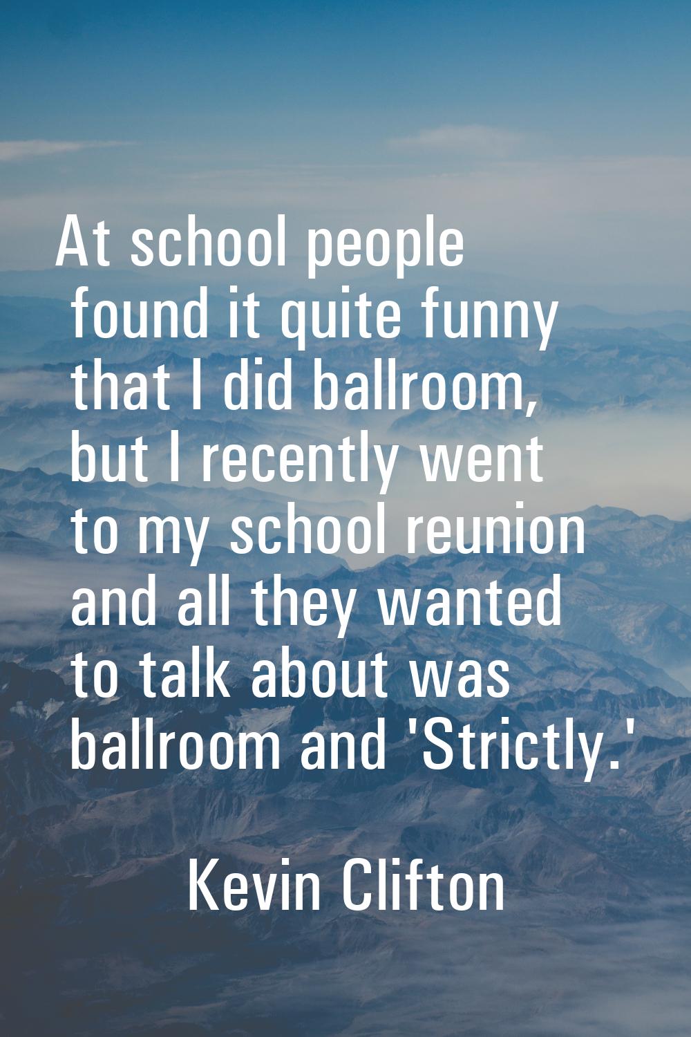 At school people found it quite funny that I did ballroom, but I recently went to my school reunion