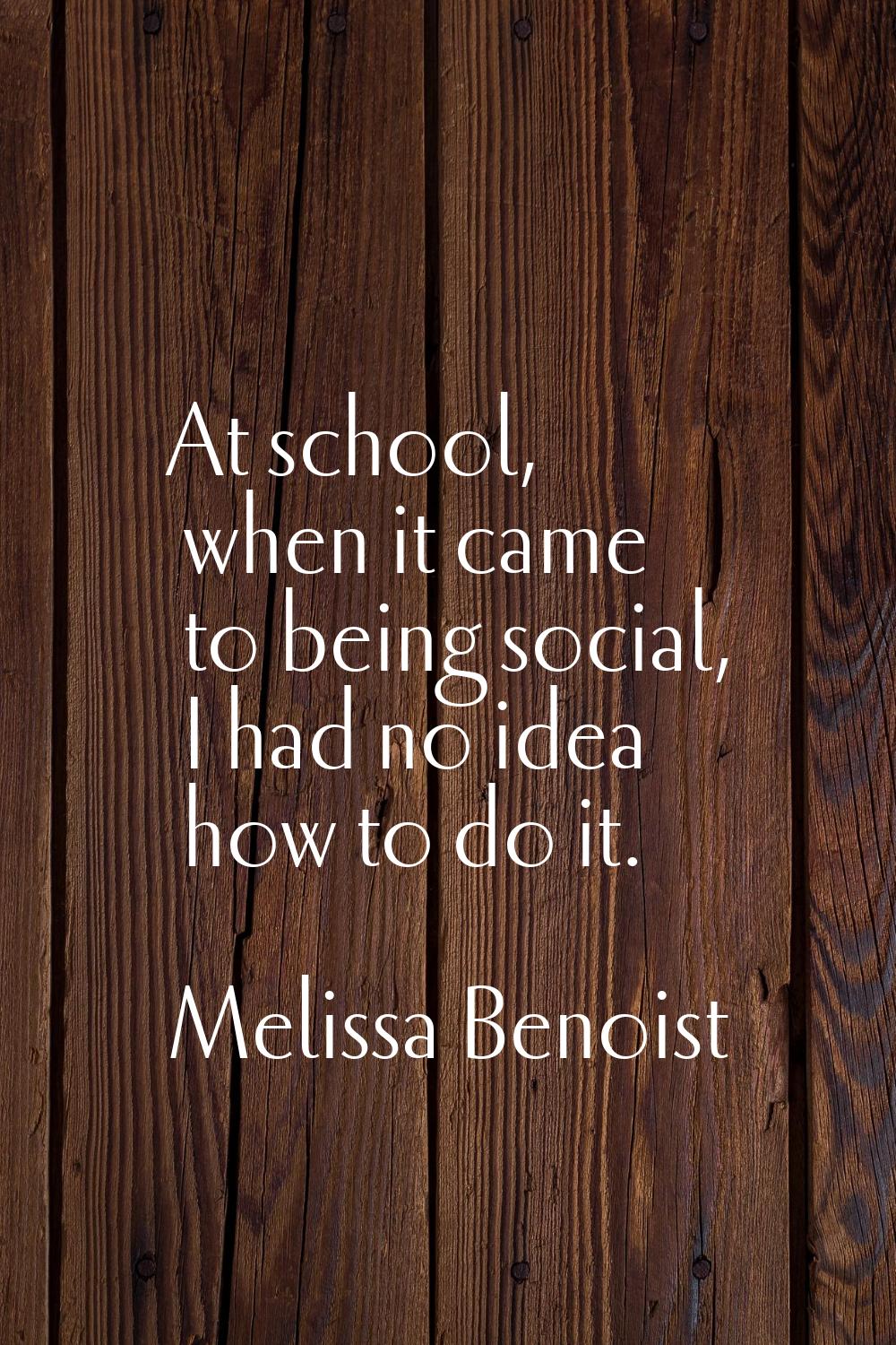 At school, when it came to being social, I had no idea how to do it.