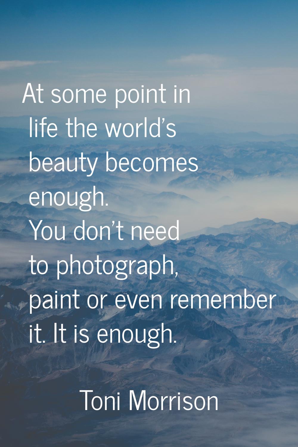 At some point in life the world's beauty becomes enough. You don't need to photograph, paint or eve