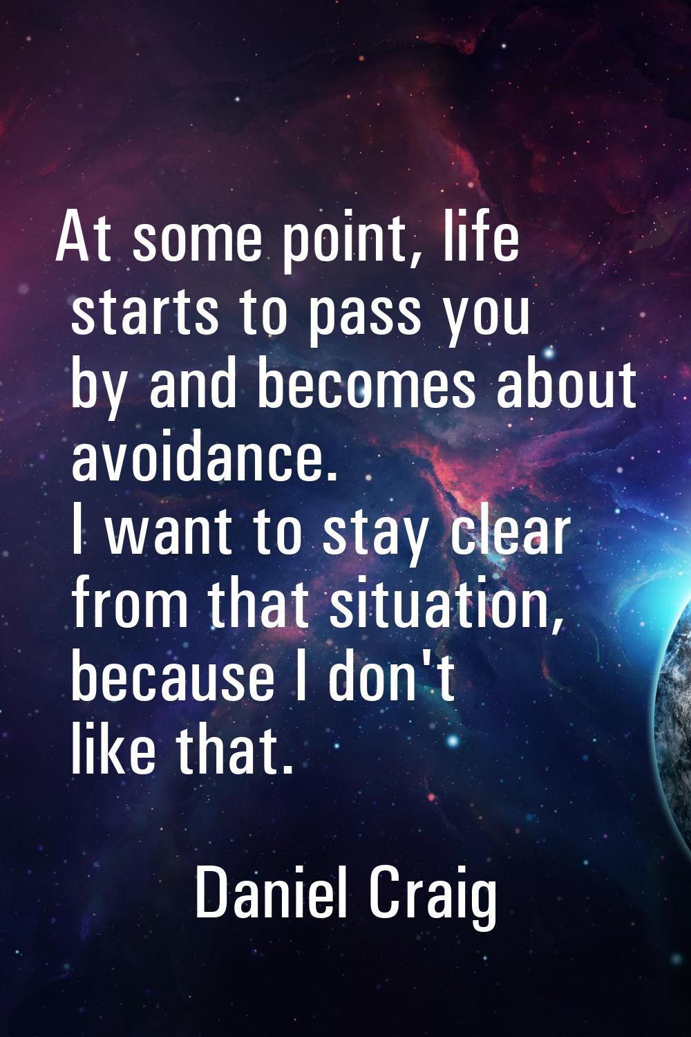 At some point, life starts to pass you by and becomes about avoidance. I want to stay clear from th