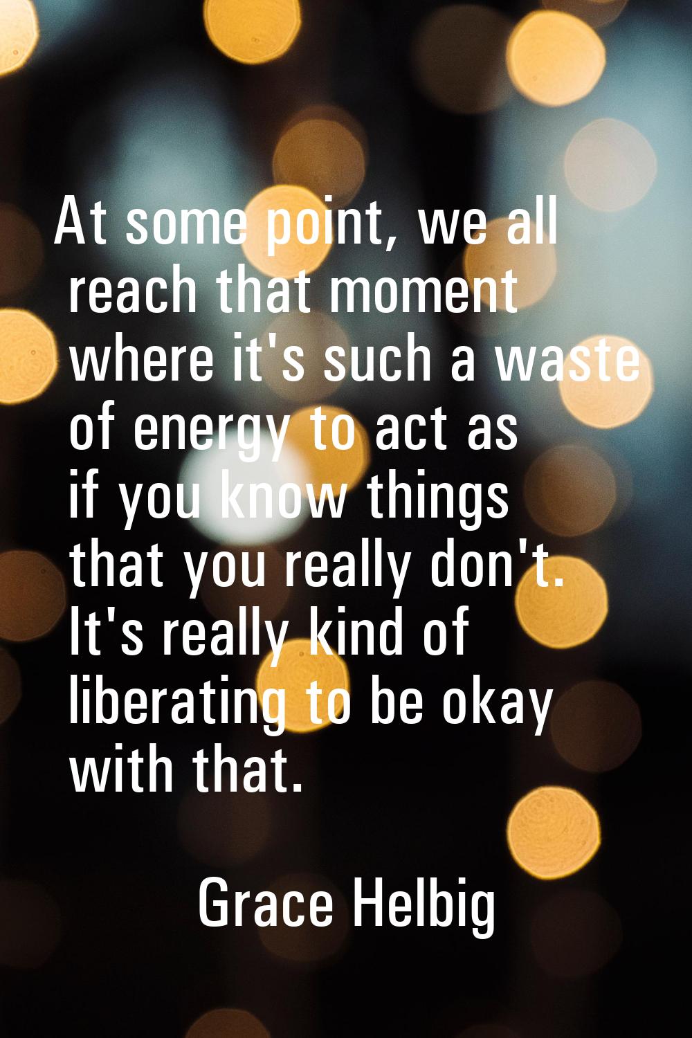 At some point, we all reach that moment where it's such a waste of energy to act as if you know thi