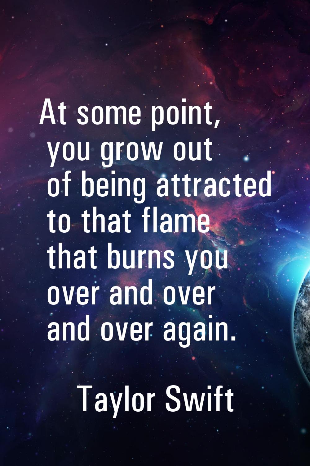 At some point, you grow out of being attracted to that flame that burns you over and over and over 