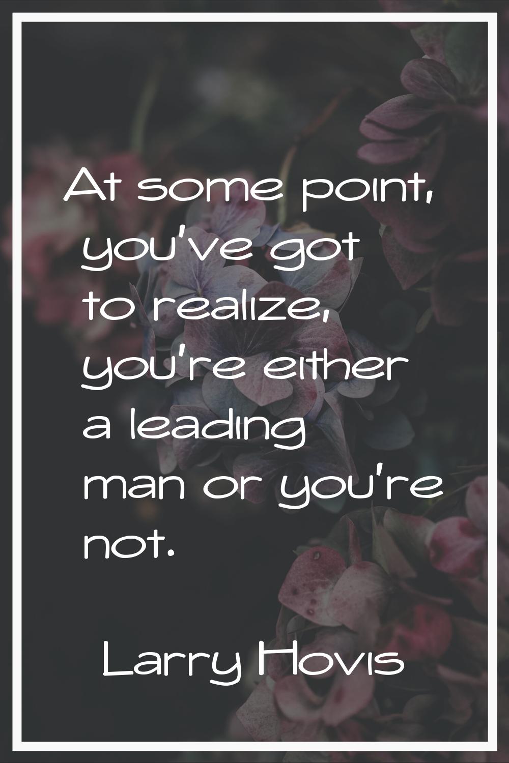 At some point, you've got to realize, you're either a leading man or you're not.