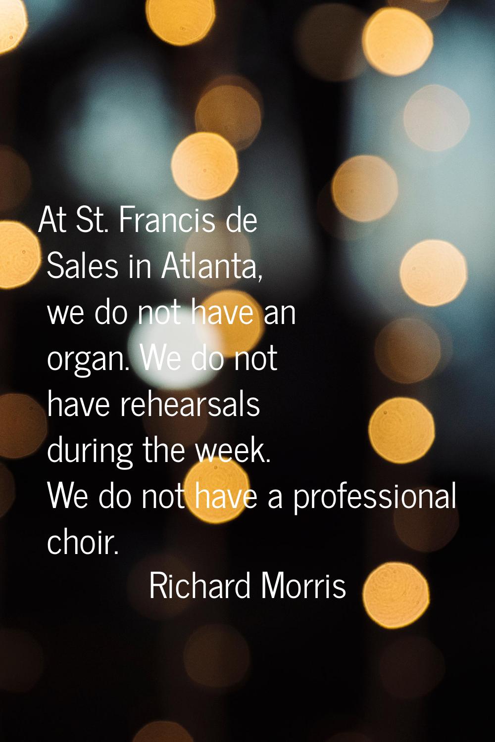 At St. Francis de Sales in Atlanta, we do not have an organ. We do not have rehearsals during the w