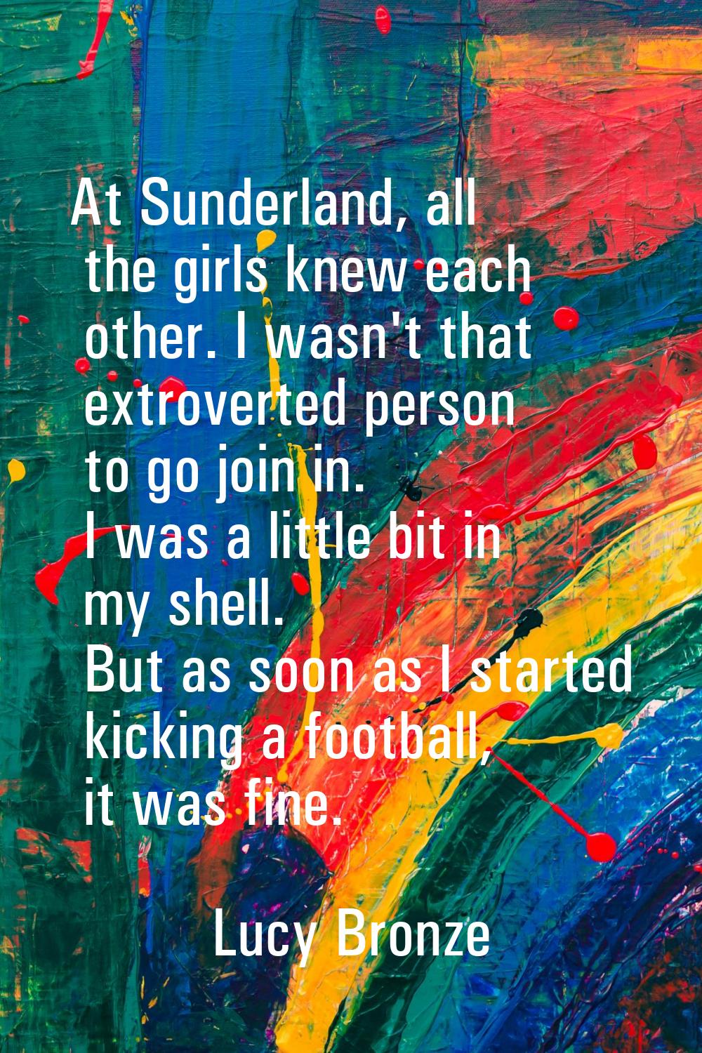 At Sunderland, all the girls knew each other. I wasn't that extroverted person to go join in. I was