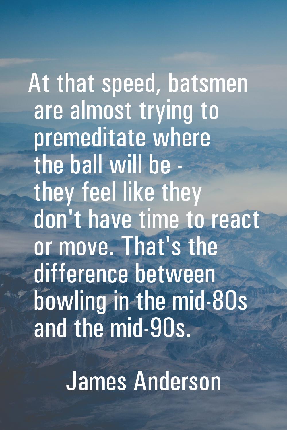 At that speed, batsmen are almost trying to premeditate where the ball will be - they feel like the