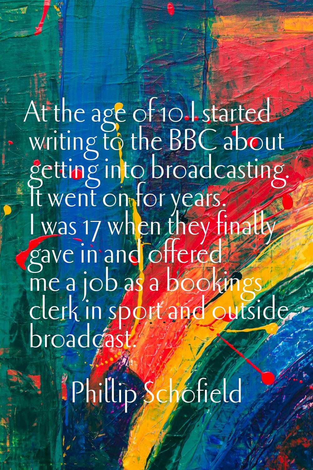 At the age of 10 I started writing to the BBC about getting into broadcasting. It went on for years