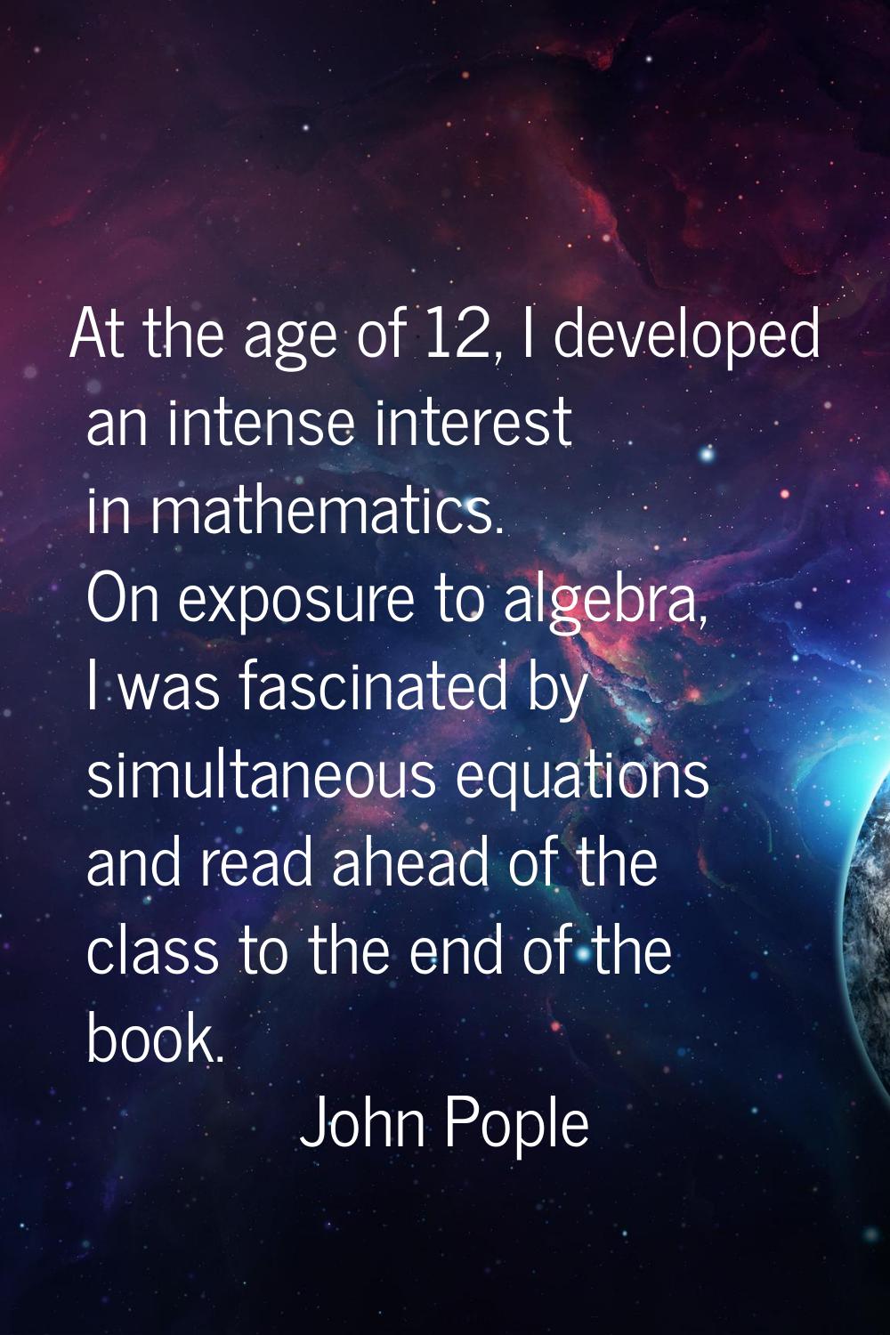 At the age of 12, I developed an intense interest in mathematics. On exposure to algebra, I was fas