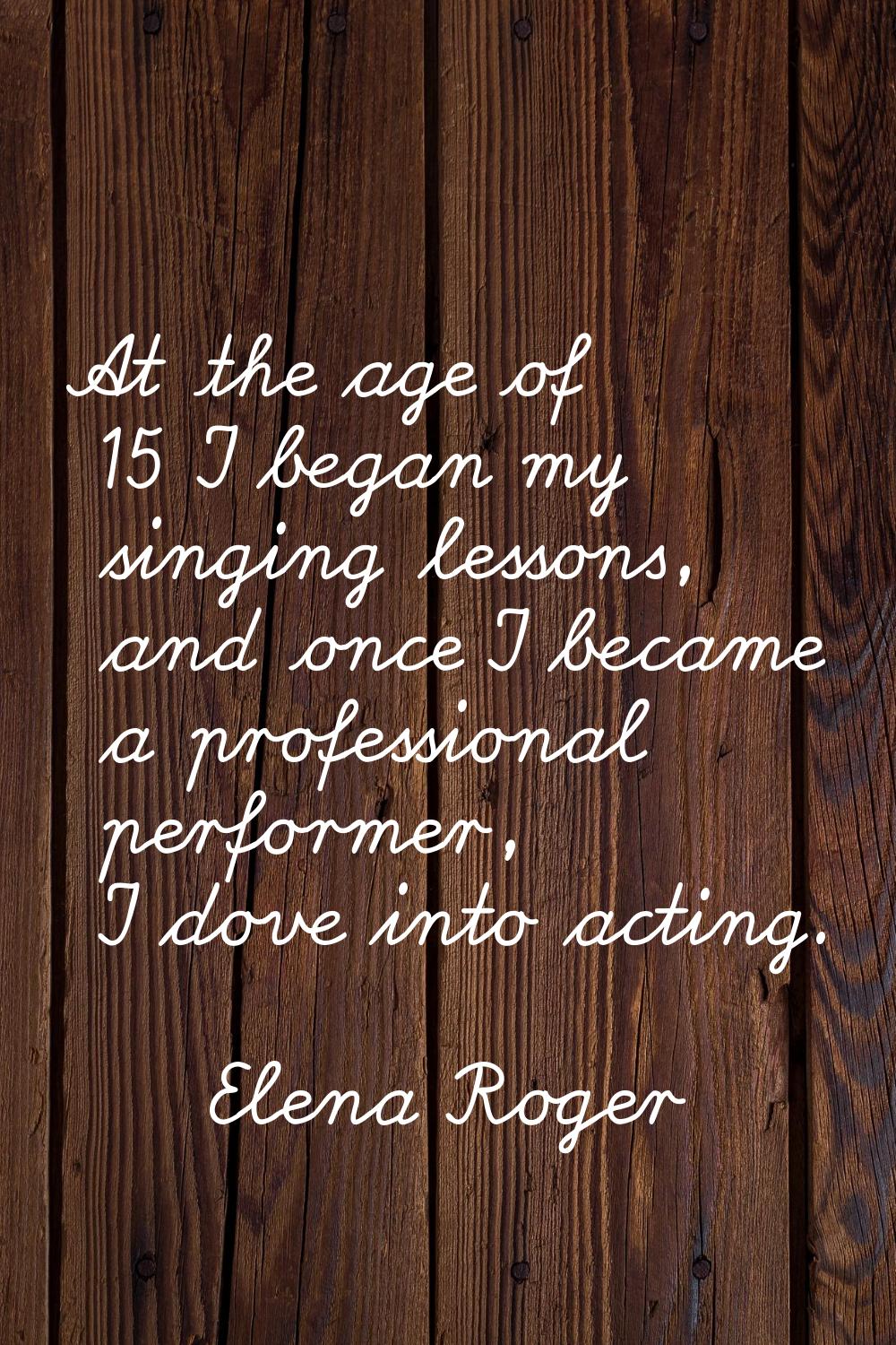 At the age of 15 I began my singing lessons, and once I became a professional performer, I dove int