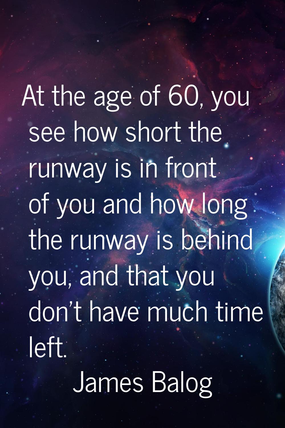 At the age of 60, you see how short the runway is in front of you and how long the runway is behind