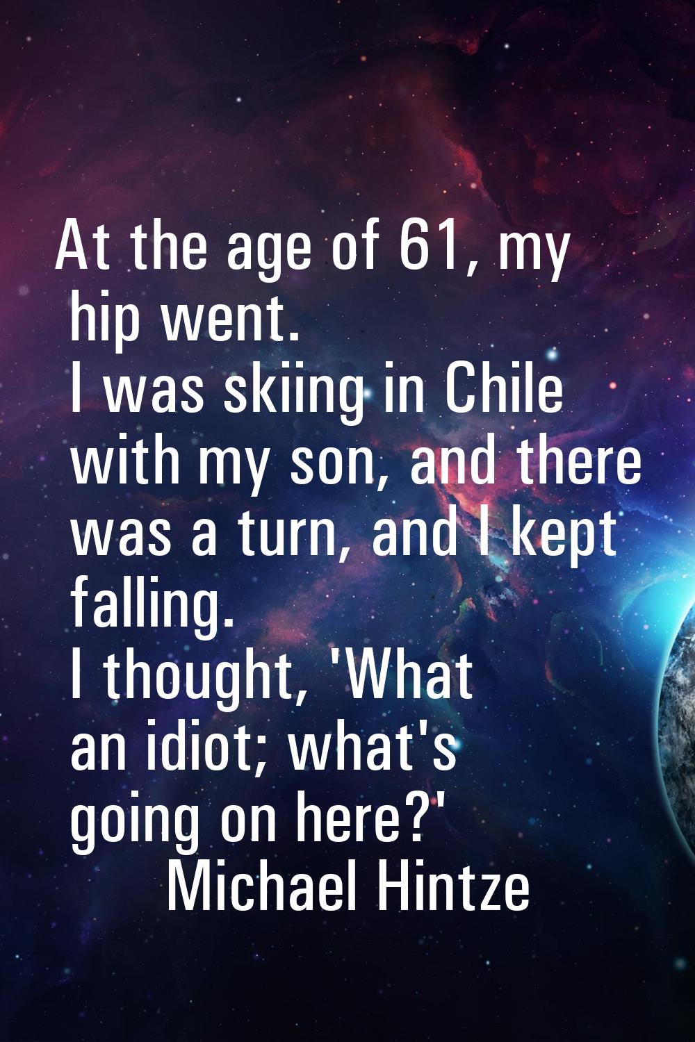 At the age of 61, my hip went. I was skiing in Chile with my son, and there was a turn, and I kept 