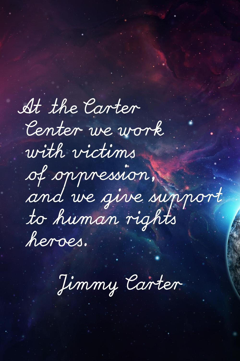 At the Carter Center we work with victims of oppression, and we give support to human rights heroes