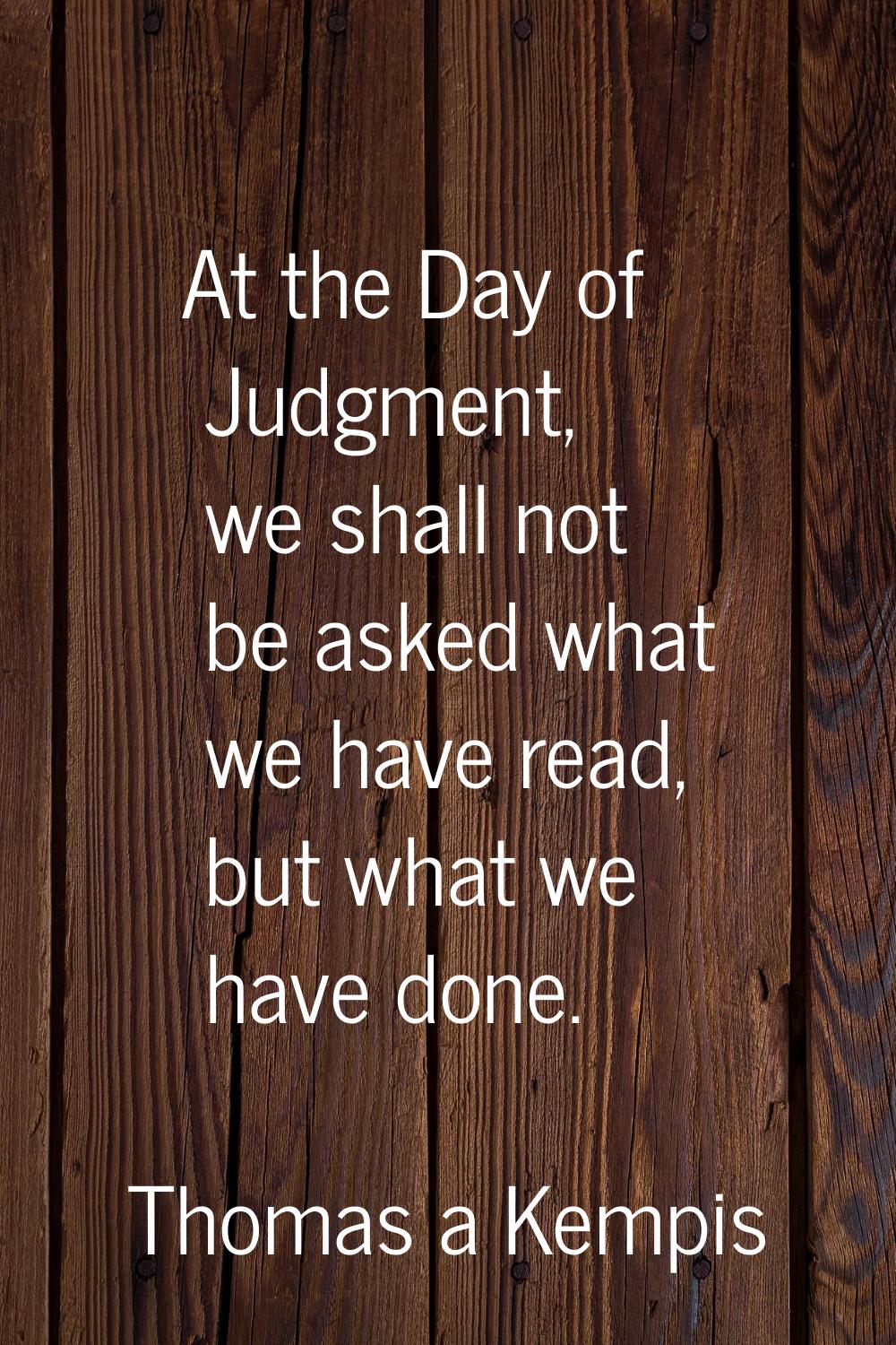 At the Day of Judgment, we shall not be asked what we have read, but what we have done.