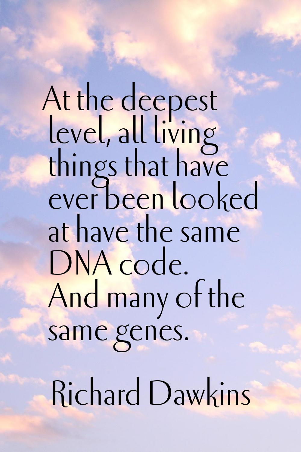 At the deepest level, all living things that have ever been looked at have the same DNA code. And m