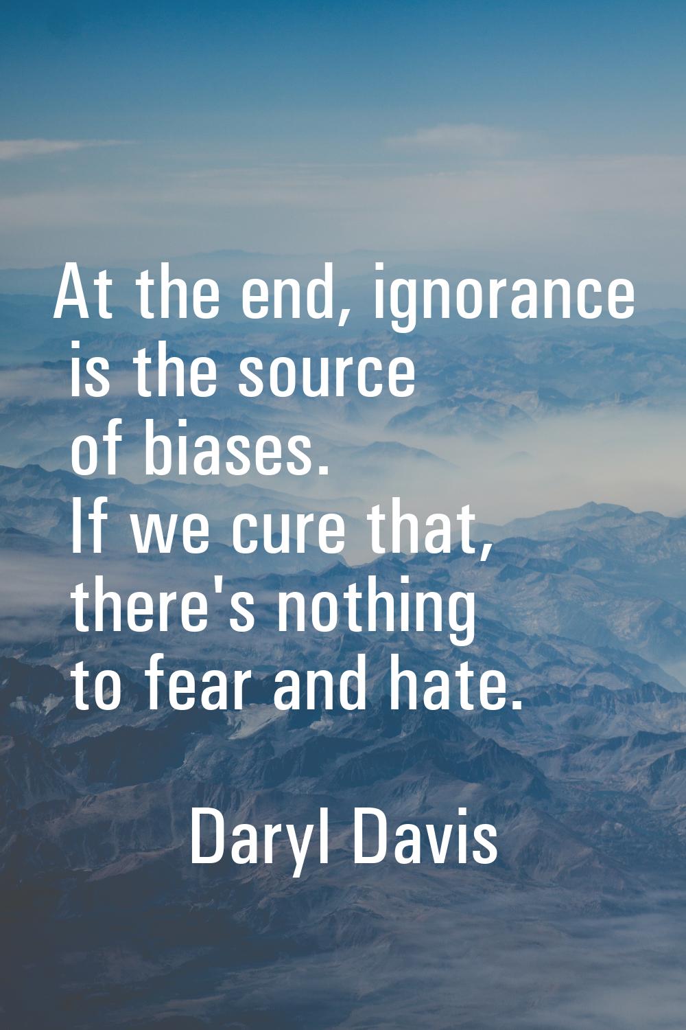 At the end, ignorance is the source of biases. If we cure that, there's nothing to fear and hate.