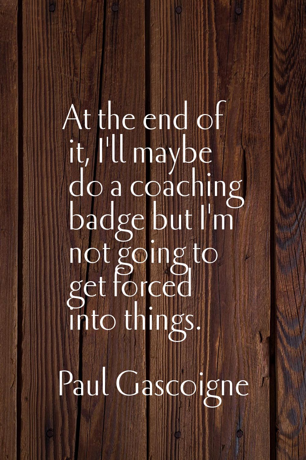 At the end of it, I'll maybe do a coaching badge but I'm not going to get forced into things.