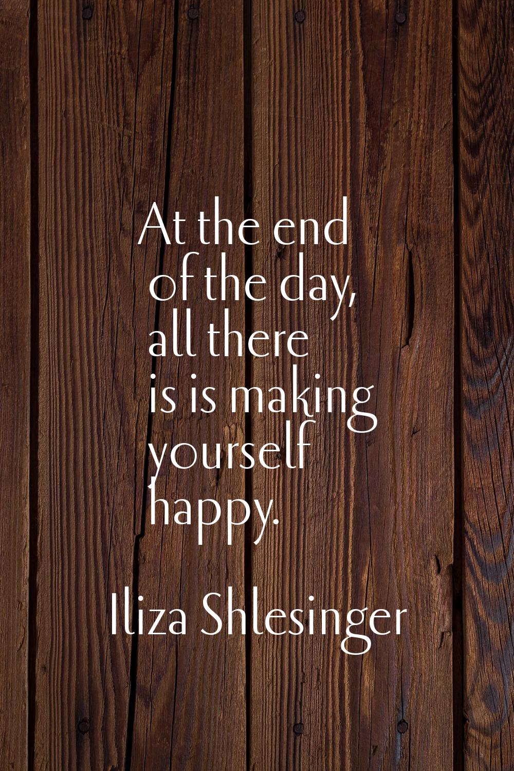 At the end of the day, all there is is making yourself happy.